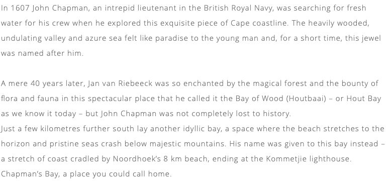 In 1607 John Chapman, an intrepid lieutenant in the British Royal Navy, was searching for fresh water for his crew when he explored this exquisite piece of Cape coastline. The heavily wooded, undulating valley and azure sea felt like paradise to the young man and, for a short time, this jewel was named after him. A mere 40 years later, Jan van Riebeeck was so enchanted by the magical forest and the bounty of flora and fauna in this spectacular place that he called it the Bay of Wood (Houtbaai) – or Hout Bay as we know it today – but John Chapman was not completely lost to history. Just a few kilometres further south lay another idyllic bay, a space where the beach stretches to the horizon and pristine seas crash below majestic mountains. His name was given to this bay instead – a stretch of coast cradled by Noordhoek’s 8 km beach, ending at the Kommetjie lighthouse. Chapman’s Bay, a place you could call home.